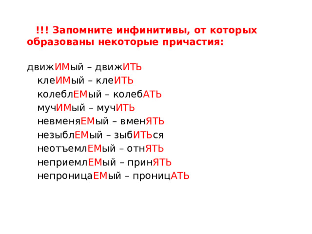  !!! Запомните инфинитивы, от которых образованы некоторые причастия:  движ ИМ ый – движ ИТЬ  кле ИМ ый – кле ИТЬ  колебл ЕМ ый – колеб АТЬ  муч ИМ ый – муч ИТЬ  невменя ЕМ ый – вмен ЯТЬ  незыбл ЕМ ый – зыб ИТЬ ся  неотъемл ЕМ ый – отн ЯТЬ  неприемл ЕМ ый – прин ЯТЬ  непроница ЕМ ый – прониц АТЬ 