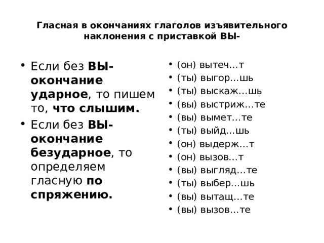 Гласная в окончаниях глаголов изъявительного наклонения с приставкой ВЫ- Если  без ВЫ- окончание ударное ,  то пишем то, что слышим. Если без ВЫ- окончание безударное , то  определяем гласную по спряжению. (он) вытеч…т (ты) выгор…шь (ты) выскаж…шь (вы) выстриж…те (вы) вымет…те (ты) выйд…шь (он) выдерж…т (он) вызов…т (вы) выгляд…те (ты) выбер…шь (вы) вытащ…те (вы) вызов…те 