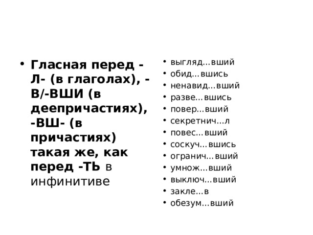 Гласная перед -Л- (в глаголах), -В/-ВШИ (в деепричастиях), -ВШ- (в причастиях) такая же, как перед -ТЬ в инфинитиве выгляд…вший обид…вшись ненавид…вший разве…вшись повер…вший секретнич…л повес…вший соскуч…вшись огранич…вший умнож…вший выключ…вший закле…в обезум…вший 