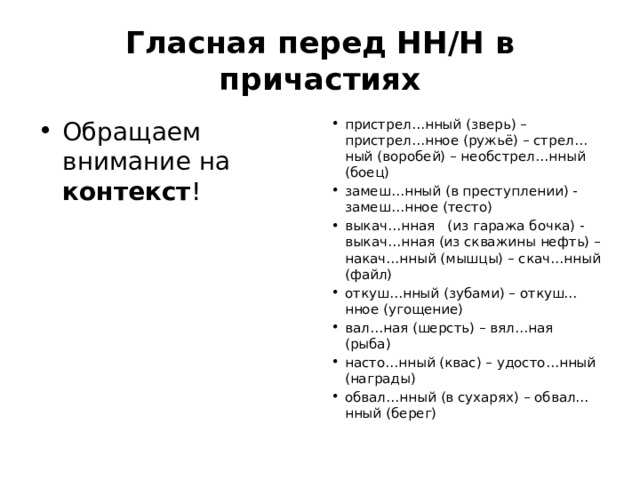 Гласная перед НН/Н в причастиях Обращаем внимание на контекст ! пристрел…нный (зверь) – пристрел…нное (ружьё) – стрел…ный (воробей) – необстрел…нный (боец) замеш…нный (в преступлении) - замеш…нное (тесто) выкач…нная (из гаража бочка) - выкач…нная (из скважины нефть) – накач…нный (мышцы) – скач…нный (файл) откуш…нный (зубами) – откуш…нное (угощение) вал…ная (шерсть) – вял…ная (рыба) насто…нный (квас) – удосто…нный (награды) обвал…нный (в сухарях) – обвал…нный (берег) 