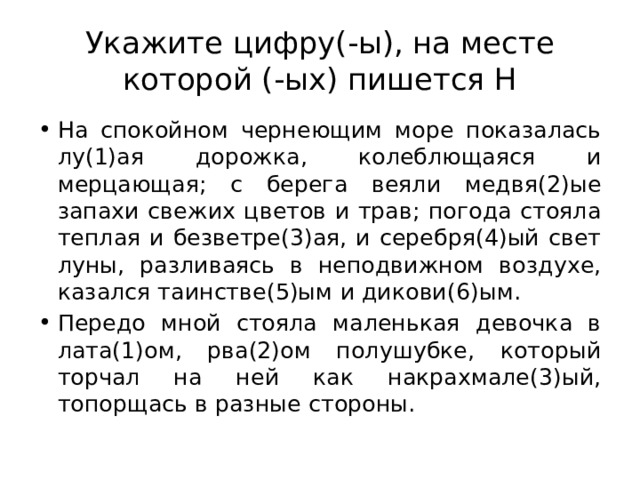 Укажите цифру(-ы), на месте которой (-ых) пишется Н На спокойном чернеющим море показалась лу(1)ая дорожка, колеблющаяся и мерцающая; с берега веяли медвя(2)ые запахи свежих цветов и трав; погода стояла теплая и безветре(3)ая, и серебря(4)ый свет луны, разливаясь в неподвижном воздухе, казался таинстве(5)ым и дикови(6)ым. Передо мной стояла маленькая девочка в лата(1)ом, рва(2)ом полушубке, который торчал на ней как накрахмале(3)ый, топорщась в разные стороны. 