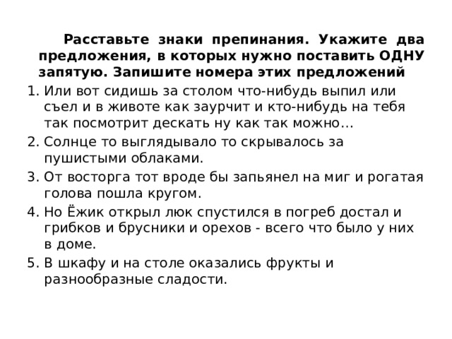  Расставьте знаки препинания. Укажите два предложения, в которых нужно поставить ОДНУ запятую. Запишите номера этих предложений  Или вот сидишь за столом что-нибудь выпил или съел и в животе как заурчит и кто-нибудь на тебя так посмотрит дескать ну как так можно… Солнце то выглядывало то скрывалось за пушистыми облаками. От восторга тот вроде бы запьянел на миг и рогатая голова пошла кругом. Но Ёжик открыл люк спустился в погреб достал и грибков и брусники и орехов - всего что было у них в доме. В шкафу и на столе оказались фрукты и разнообразные сладости. 