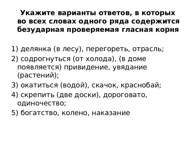  Укажите варианты ответов, в которых во всех словах одного ряда содержится безударная проверяемая гласная корня 1) делянка (в лесу), перегореть, отрасль; 2) содрогнуться (от холода), (в доме появляется) привидение, увядание (растений); 3) окатиться (водой), скачок, краснобай; 4) скрепить (две доски), дороговато, одиночество; 5) богатство, колено, наказание 
