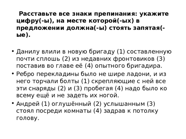  Расставьте все знаки препинания: укажите цифру(-ы), на месте которой(-ых) в предложении должна(-ы) стоять запятая(-ые).  Данилу влили в новую бригаду (1) составленную почти сплошь (2) из недавних фронтовиков (3) поставив во главе её (4) опытного бригадира. Ребро перекладины было не шире ладони, и из него торчали болты (1) скрепляющие с ней все эти снаряды (2) и (3) пробегая (4) надо было ко всему ещё и не задеть их ногой. Андрей (1) оглушённый (2) услышанным (3) стоял посреди комнаты (4) задрав к потолку голову. 