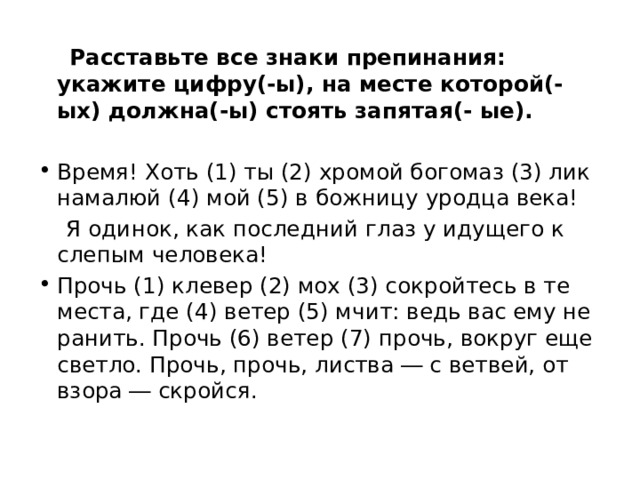  Расставьте все знаки препинания: укажите цифру(-ы), на месте которой(-ых) должна(-ы) стоять запятая(- ые). Время! Хоть (1) ты (2) хромой богомаз (3) лик намалюй (4) мой (5) в божницу уродца века!  Я одинок, как последний глаз у идущего к слепым человека! Прочь (1) клевер (2) мох (3) сокройтесь в те места, где (4) ветер (5) мчит: ведь вас ему не ранить. Прочь (6) ветер (7) прочь, вокруг еще светло. Прочь, прочь, листва ― с ветвей, от взора ― скройся. 