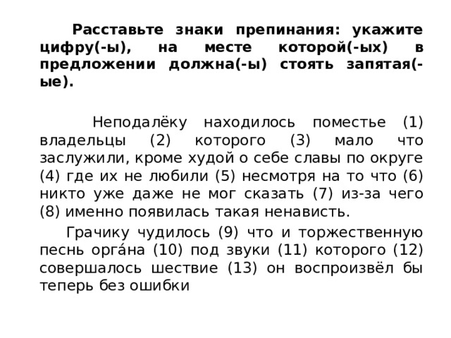  Расставьте знаки препинания: укажите цифру(-ы), на месте которой(-ых) в предложении должна(-ы) стоять запятая(-ые).   Неподалёку находилось поместье (1) владельцы (2) которого (3) мало что заслужили, кроме худой о себе славы по округе (4) где их не любили (5) несмотря на то что (6) никто уже даже не мог сказать (7) из-за чего (8) именно появилась такая ненависть.  Грачику чудилось (9) что и торжественную песнь оргáна (10) под звуки (11) которого (12) совершалось шествие (13) он воспроизвёл бы теперь без ошибки 