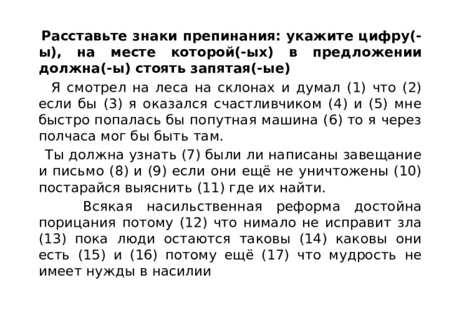  Расставьте знаки препинания: укажите цифру(-ы), на месте которой(-ых) в предложении должна(-ы) стоять запятая(-ые)  Я смотрел на леса на склонах и думал (1) что (2) если бы (3) я оказался счастливчиком (4) и (5) мне быстро попалась бы попутная машина (6) то я через полчаса мог бы быть там.  Ты должна узнать (7) были ли написаны завещание и письмо (8) и (9) если они ещё не уничтожены (10) постарайся выяснить (11) где их найти.  Всякая насильственная реформа достойна порицания потому (12) что нимало не исправит зла (13) пока люди остаются таковы (14) каковы они есть (15) и (16) потому ещё (17) что мудрость не имеет нужды в насилии 