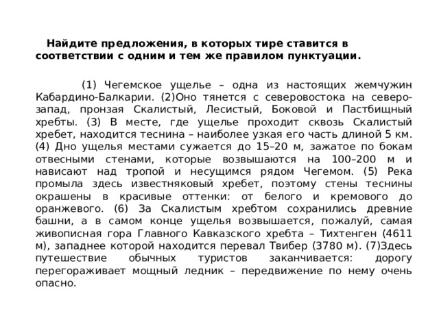  Найдите предложения, в которых тире ставится в соответствии с одним и тем же правилом пунктуации.   (1) Чегемское ущелье – одна из настоящих жемчужин Кабардино-Балкарии. (2)Оно тянется с северовостока на северо-запад, пронзая Скалистый, Лесистый, Боковой и Пастбищный хребты. (3) В месте, где ущелье проходит сквозь Скалистый хребет, находится теснина – наиболее узкая его часть длиной 5 км. (4) Дно ущелья местами сужается до 15–20 м, зажатое по бокам отвесными стенами, которые возвышаются на 100–200 м и нависают над тропой и несущимся рядом Чегемом. (5) Река промыла здесь известняковый хребет, поэтому стены теснины окрашены в красивые оттенки: от белого и кремового до оранжевого. (6) За Скалистым хребтом сохранились древние башни, а в самом конце ущелья возвышается, пожалуй, самая живописная гора Главного Кавказского хребта – Тихтенген (4611 м), западнее которой находится перевал Твибер (3780 м). (7)Здесь путешествие обычных туристов заканчивается: дорогу перегораживает мощный ледник – передвижение по нему очень опасно. 