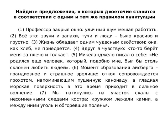  Найдите предложения, в которых двоеточие ставится в соответствии с одним и тем же правилом пунктуации   (1) Профессор закрыл окно: уличный шум мешал работать. (2) Всё это: звуки и запахи, тучи и люди – было красиво и грустно. (3) Жизнь обладает одним чудесным свойством: она, как хлеб, не приедается. (4) Вдруг я чувствую: кто-то берёт меня за плечо и толкает. (5) Микеланджело писал о себе: «Не родился еще человек, который, подобно мне, был бы столь склонен любить людей». (6) Момент образования айсберга – грандиозное и страшное зрелище: откол сопровождается грохотом, напоминающим пушечную канонаду, а гладкая морская поверхность в это время приходит в сильное волнение. (7) Мы наткнулись на участок скалы с несомненными следами костра: кружком лежали камни, а между ними уголь и обгоревшие поленья. 