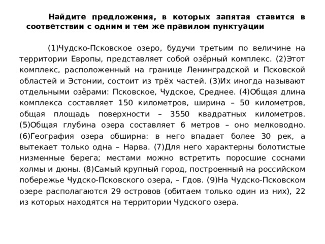  Найдите предложения, в которых запятая ставится в соответствии с одним и тем же правилом пунктуации  (1)Чудско-Псковское озеро, будучи третьим по величине на территории Европы, представляет собой озёрный комплекс. (2)Этот комплекс, расположенный на границе Ленинградской и Псковской областей и Эстонии, состоит из трёх частей. (3)Их иногда называют отдельными озёрами: Псковское, Чудское, Среднее. (4)Общая длина комплекса составляет 150 километров, ширина – 50 километров, общая площадь поверхности – 3550 квадратных километров. (5)Общая глубина озера составляет 6 метров – оно мелководно. (6)География озера обширна: в него впадает более 30 рек, а вытекает только одна – Нарва. (7)Для него характерны болотистые низменные берега; местами можно встретить поросшие соснами холмы и дюны. (8)Самый крупный город, построенный на российском побережье Чудско-Псковского озера, – Гдов. (9)На Чудско-Псковском озере располагаются 29 островов (обитаем только один из них), 22 из которых находятся на территории Чудского озера. 