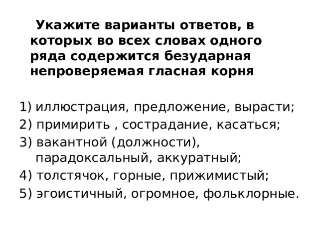  Укажите варианты ответов, в которых во всех словах одного ряда содержится безударная непроверяемая гласная корня иллюстрация, предложение, вырасти; 2) примирить , сострадание, касаться; 3) вакантной (должности), парадоксальный, аккуратный; 4) толстячок, горные, прижимистый; 5) эгоистичный, огромное, фольклорные. 