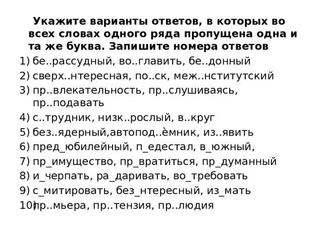  Укажите варианты ответов, в которых во всех словах одного ряда пропущена одна и та же буква. Запишите номера ответов  бе..рассудный, во..главить, бе..донный сверх..нтересная, по..ск, меж..нститутский пр..влекательность, пр..слушиваясь, пр..подавать с..трудник, низк..рослый, в..круг без..ядерный,автопод..ѐмник, из..явить пред_юбилейный, п_едестал, в_южный, пр_имущество, пр_вратиться, пр_думанный и_черпать, ра_даривать, во_требовать с_митировать, без_нтересный, из_мать пр..мьера, пр..тензия, пр..людия 