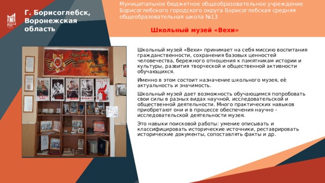 Муниципальное бюджетное общеобразовательное учреждение Борисоглебского городского округа Борисоглебская средняя общеобразовательная школа №13  Г. Борисоглебск, Воронежская область Школьный музей «Вехи» Вставить фотографию Школьного музея Школьный музей «Вехи» принимает на себя миссию воспитания гражданственности, сохранения базовых ценностей человечества, бережного отношения к памятникам истории и культуры, развития творческой и общественной активности обучающихся. Именно в этом состоит назначение школьного музея, еѐ актуальность и значимость. Школьный музей дает возможность обучающимся попробовать свои силы в разных видах научной, исследовательской и общественной деятельности. Много практических навыков приобретают они и в процессе обеспечения научно - исследовательской деятельности музея. Это навыки поисковой работы: умение описывать и классифицировать исторические источники, реставрировать исторические документы, сопоставлять факты и др. 