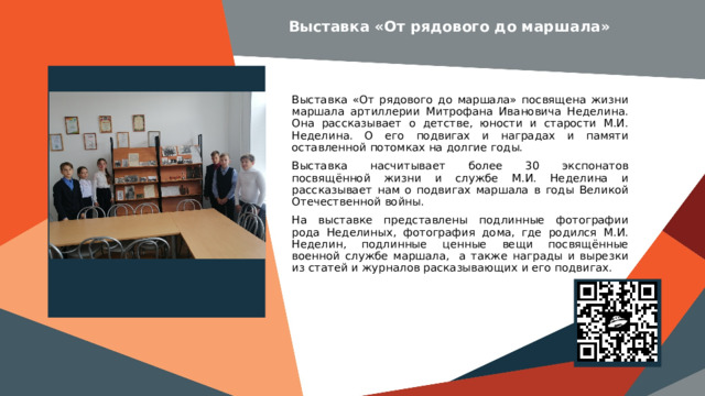 Выставка «От рядового до маршала» Вставить баннер  выставки школьного музея Выставка «От рядового до маршала» посвящена жизни маршала артиллерии Митрофана Ивановича Неделина. Она рассказывает о детстве, юности и старости М.И. Неделина. О его подвигах и наградах и памяти оставленной потомках на долгие годы. Выставка насчитывает более 30 экспонатов посвящённой жизни и службе М.И. Неделина и рассказывает нам о подвигах маршала в годы Великой Отечественной войны. На выставке представлены подлинные фотографии рода Неделиных, фотография дома, где родился М.И. Неделин, подлинные ценные вещи посвящённые военной службе маршала, а также награды и вырезки из статей и журналов расказывающих и его подвигах. Место для  QR-кода электронной выставки 