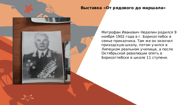 Выставка «От рядового до маршала» Вставить фотографию  выставки школьного музея Митрофан Иванович Неделин родился 9 ноября 1902 года в г. Борисоглебск в семье приказчика. Там же он окончил приходскую школу, потом учился в Липецком реальном училище, а после Октябрьской революции опять в Борисоглебске в школе 11 ступени. 