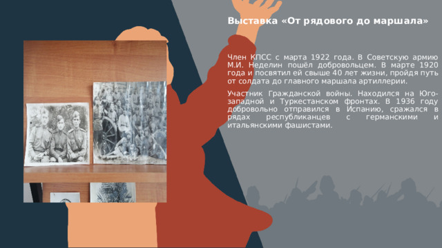Выставка «От рядового до маршала» Вставить фотографию  выставки школьного музея Член КПСС с марта 1922 года. В Советскую армию М.И. Неделин пошёл добровольцем. В марте 1920 года и посвятил ей свыше 40 лет жизни, пройдя путь от солдата до главного маршала артиллерии. Участник Гражданской войны. Находился на Юго-западной и Туркестанском фронтах. В 1936 году добровольно отправился в Испанию, сражался в рядах республиканцев с германскими и итальянскими фашистами. 