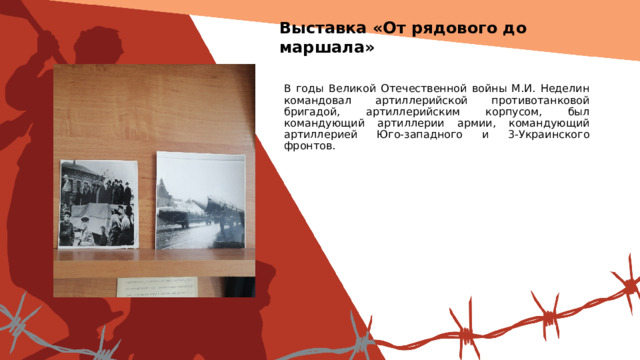 Выставка «От рядового до маршала» Вставить фотографию  выставки школьного музея В годы Великой Отечественной войны М.И. Неделин командовал артиллерийской противотанковой бригадой, артиллерийским корпусом, был командующий артиллерии армии, командующий артиллерией Юго-западного и 3-Украинского фронтов. 