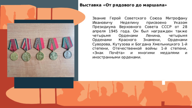 Выставка «От рядового до маршала» Звание Герой Советского Союза Митрофану Ивановичу Неделину присвоено Указом Президиума Верховного Совета СССР от 28 апреля 1945 года. Он был награжден также четырьмя Орденами Ленина, четырьмя Орденами Красного Знамени, Орденами Суворова, Кутузова и Богдана Хмельницкого 1-й степени, Отечественной войны 1-й степени, «Знак Почёта» и многими медалями и иностранными орденами. Вставить фотографию  выставки школьного музея 