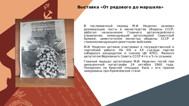 Выставка «От рядового до маршала» Вставить фотографию  выставки школьного музея В послевоенный период М.И. Неделин занимал руководящие посты в министерстве обороны СССР, работал начальником Главного артиллерийского управления, командующий артиллерией Советской Армией, заместителем министра обороны СССР и главнокомандующим ракетными войсками. М.И. Неделин активно участвовал в государственной и партийной работе. На XIX и XX съездах партии избирался кандидатом и членом ЦК КПСС. Являлся депутатом Верховного Совета СССР 4-го и 5-го созывов. Главный маршал артиллерии М.И. Неделин погиб при авиационной катастрофе 24 октября 1960 года. Похоронен на Красной площади. Урна с его прахом замурована при Кремлёвской стене. 