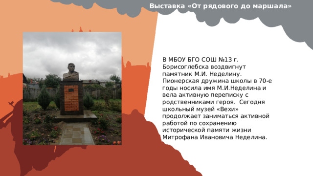Выставка «От рядового до маршала» Вставить фотографию  выставки школьного музея В МБОУ БГО СОШ №13 г. Борисоглебска воздвигнут памятник М.И. Неделину. Пионерская дружина школы в 70-е годы носила имя М.И.Неделина и вела активную переписку с родственниками героя. Сегодня школьный музей «Вехи» продолжает заниматься активной работой по сохранению исторической памяти жизни Митрофана Ивановича Неделина. 