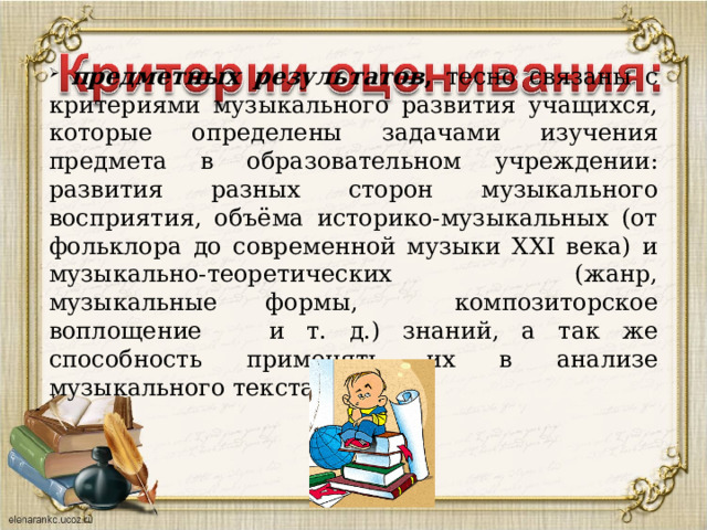  предметных результатов , тесно связаны с критериями музыкального развития учащихся, которые определены задачами изучения предмета в образовательном учреждении: развития разных сторон музыкального восприятия, объёма историко-музыкальных (от фольклора до современной музыки XXI века) и музыкально-теоретических (жанр, музыкальные формы, композиторское воплощение и т. д.) знаний, а так же способность применять их в анализе музыкального текста. 