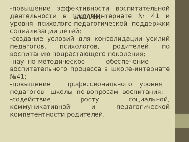 Задачи -повышение эффективности воспитательной деятельности в школе-интернате № 41 и уровня психолого-педагогической поддержки социализации детей; -создание условий для консолидации усилий педагогов, психологов, родителей по воспитанию подрастающего поколения; -научно-методическое обеспечение воспитательного процесса в школе-интернате №41; -повышение профессионального уровня педагогов школы по вопросам воспитания; -содействие росту социальной, коммуникативной и педагогической компетентности родителей. 