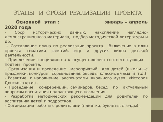 этапы и Сроки реализации проекта  Основной этап : январь – апрель 2020 года - Сбор исторических данных, накопление наглядно-демонстрационного материала, подбор методической литературы и др.  - Составление плана по реализации проекта. Включение в план проекта тематики занятий, игр и других видов детской деятельности. - Привлечение специалистов к осуществлению соответствующих подтем проекта. - Организация и проведение мероприятий для детей (школьные праздники, конкурсы, соревнования, беседы, классные часы и т.д.). - Развитие и наполнение экспонатами школьного музея «История Донского края». - Проведение конференций, семинаров, бесед по актуальным вопросам воспитания подрастающего поколения. - Разработка методических рекомендаций для родителей по воспитанию детей и подростков. - Организация работы с родителями (памятки, буклеты, стенды). 