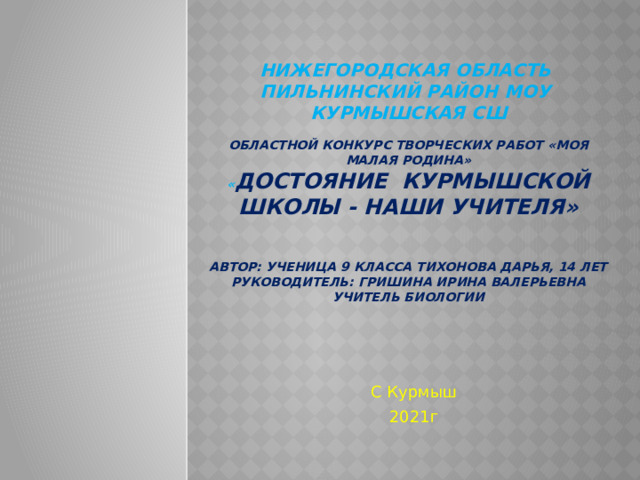 Нижегородская область  Пильнинский район МОУ  Курмышская СШ   Областной конкурс Творческих работ «Моя малая родина»  « Достояние Курмышской школы - Наши учителя»    автор: ученица 9 класса Тихонова Дарья, 14 лет  Руководитель: Гришина Ирина Валерьевна учитель биологии   С Курмыш 2021г 