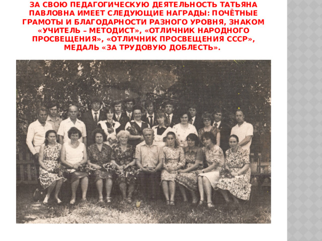 За свою педагогическую деятельность Татьяна Павловна имеет следующие награды: Почётные грамоты и Благодарности разного уровня, знаком «Учитель – методист», «Отличник народного просвещения», «Отличник просвещения СССР», медаль «За трудовую доблесть». 