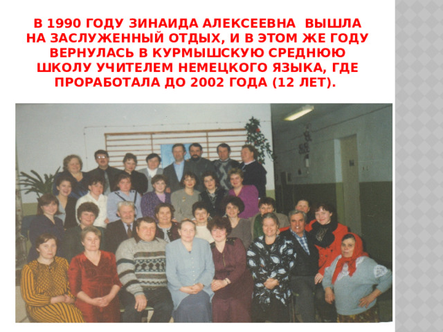 В 1990 году зинаида алексеевна вышла на заслуженный отдых, и в этом же году вернулась в Курмышскую среднюю школу учителем немецкого языка, где проработала до 2002 года (12 лет). 
