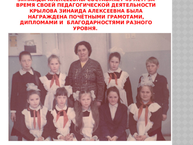 Общий педагогический стаж Крыловой Зинаиды Алексеевны составляет 45 лет. За время своей педагогической деятельности Крылова Зинаида Алексеевна была награждена Почётными грамотами, Дипломами и Благодарностями разного уровня. 
