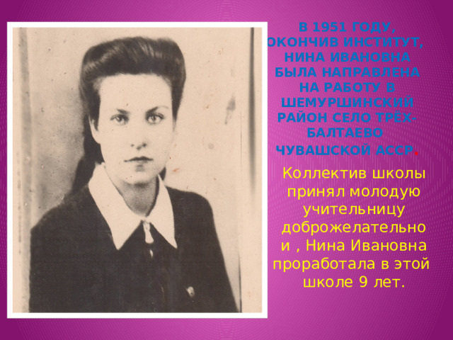 В 1951 году, окончив институт, нина ивановна была направлена на работу в Шемуршинский район село Трёх-Балтаево Чувашской АССР . Коллектив школы принял молодую учительницу доброжелательно и , Нина Ивановна проработала в этой школе 9 лет. 