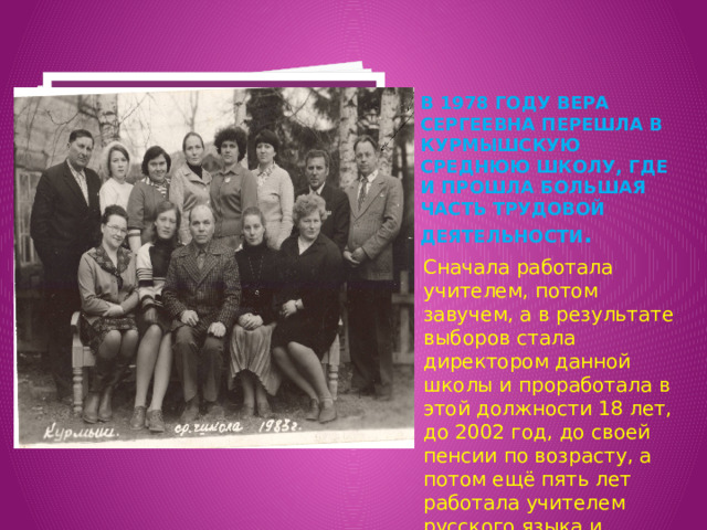 Вставка рисунка В 1978 году Вера Сергеевна перешла в Курмышскую среднюю школу, где и прошла большая часть трудовой деятельности . Сначала работала учителем, потом завучем, а в результате выборов стала директором данной школы и проработала в этой должности 18 лет, до 2002 год, до своей пенсии по возрасту, а потом ещё пять лет работала учителем русского языка и литературы. 