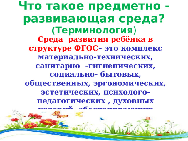 Что такое предметно - развивающая среда? ( Терминология ) Среда развития ребёнка в структуре ФГОС – это комплекс материально-технических, санитарно -гигиенических, социально- бытовых, общественных, эргономических, эстетических, психолого-педагогических , духовных условий, обеспечивающих организацию жизни детей и взрослых в ДОУ . 