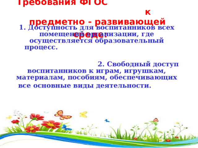  Требования ФГОС к предметно - развивающей среде:                                          1. Доступность для воспитанников всех помещений организации, где осуществляется образовательный процесс.                                                    2. Свободный доступ воспитанников к играм, игрушкам, материалам, пособиям, обеспечивающих все основные виды деятельности.           