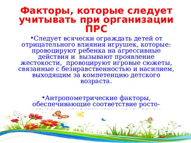 Факторы, которые следует учитывать при организации ПРС Следует всячески ограждать детей от отрицательного влияния игрушек, которые: провоцируют ребенка на агрессивные действия и вызывают проявление жестокости, провоцируют игровые сюжеты, связанные с безнравственностью и насилием, выходящим за компетенцию детского возраста.  Антропометрические факторы, обеспечивающие соответствие росто-возрасных характеристик параметрам предметной развивающей среды. Мебель должна находиться в соответствии с требованиями САНПиН и ФГОС 