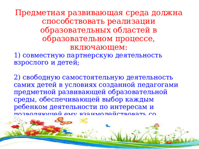 Предметная развивающая среда должна способствовать реализации образовательных областей в образовательном процессе, включающем: 1) совместную партнерскую деятельность взрослого и детей;  2) свободную самостоятельную деятельность самих детей в условиях созданной педагогами предметной развивающей образовательной среды, обеспечивающей выбор каждым ребенком деятельности по интересам и позволяющей ему взаимодействовать со сверстниками или действовать индивидуально . 