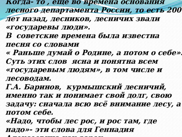 Когда- то , ещё во времена основания лесного департамента России, то есть 200 лет назад, лесников, лесничих звали « государевы люди » . В советские времена была известна песня со словами « Раньше думай о Родине, а потом о себе » . Суть этих слов ясна и понятна всем « государевым людям » , в том числе и лесоводам. Г.А. Баринов, курмышский лесничий, именно так и понимает свой долг, свою задачу: сначала всю всё внимание лесу, а потом себе. « Надо, чтобы лес рос, и рос там, где надо » - эти слова для Геннадия Алексеевича как зарок.  