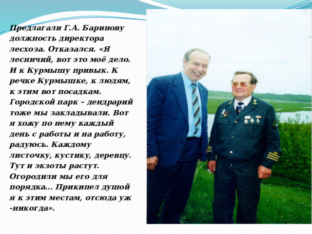 Предлагали Г.А. Баринову должность директора лесхоза. Отказался. «Я лесничий, вот это моё дело. И к Курмышу привык. К речке Курмышке, к людям, к этим вот посадкам. Городской парк – дендрарий тоже мы закладывали. Вот я хожу по нему каждый день с работы и на работу, радуюсь. Каждому листочку, кустику, деревцу. Тут и экзоты растут. Огородили мы его для порядка… Прикипел душой я к этим местам, отсюда уж -никогда». 