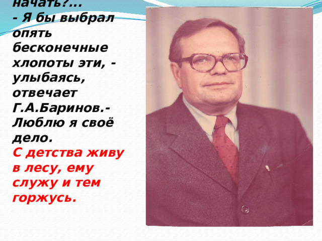 - Геннадий Алексеевич!  А если б снова начать?...  - Я бы выбрал опять бесконечные хлопоты эти, - улыбаясь, отвечает Г.А.Баринов.- Люблю я своё дело.  С детства живу в лесу, ему служу и тем горжусь.   