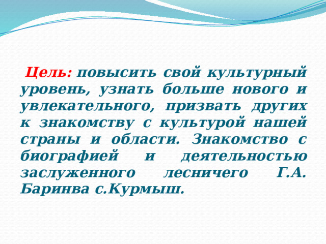    Цель:  повысить свой культурный уровень, узнать больше нового и увлекательного, призвать других к знакомству с культурой нашей страны и области. Знакомство с биографией и деятельностью заслуженного лесничего Г.А. Баринва с.Курмыш.  