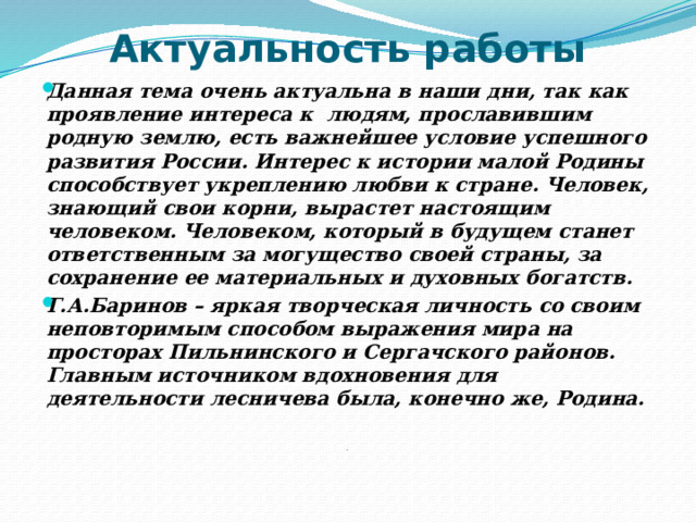 Актуальность работы Данная тема очень актуальна в наши дни, так как проявление интереса к людям, прославившим родную землю, есть важнейшее условие успешного развития России. Интерес к истории малой Родины способствует укреплению любви к стране. Человек, знающий свои корни, вырастет настоящим человеком. Человеком, который в будущем станет ответственным за могущество своей страны, за сохранение ее материальных и духовных богатств. Г.А.Баринов – яркая творческая личность со своим неповторимым способом выражения мира на просторах Пильнинского и Сергачского районов. Главным источником вдохновения для деятельности лесничева была, конечно же, Родина.    .  
