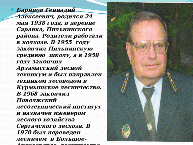 Баринов Геннадий Алексеевич, родился 24 мая 1938 года, в деревне Саранка, Пильнинского района. Родители работали в колхозе. В 1955 году закончил Пильнинскую среднюю школу, а в 1958 году закончил Арзамасский лесной техникум и был направлен техником лесоводом в Курмышское лесничество. В 1968 закончил Поволжский лесотехнический институт и назначен иженером лесного хозяйства Сергачского лесхоза. В 1970 был переведен лесничем в Большое- Андосовское лесничество. В 1973 году стал лесничем Курмышского лесничества, где проработал да ноября 2005 года  