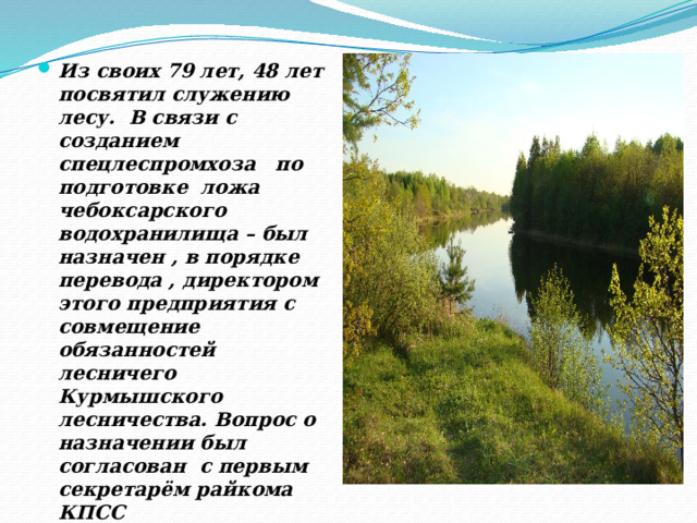   Из своих 79 лет, 48 лет посвятил служению лесу. В связи с созданием спецлеспромхоза по подготовке ложа чебоксарского водохранилища – был назначен , в порядке перевода , директором этого предприятия с совмещение обязанностей лесничего Курмышского лесничества. Вопрос о назначении был согласован с первым секретарём райкома КПСС Абдулиным Н.А. 