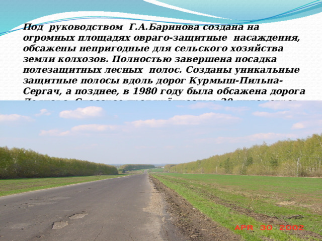 Под руководством Г.А.Баринова создана на огромных площадях овраго-защитные насаждения, обсажены непригодные для сельского хозяйства земли колхозов. Полностью завершена посадка полезащитных лесных полос. Созданы уникальные защитные полосы вдоль дорог Курмыш-Пильна-Сергач, а позднее, в 1980 году была обсажена дорога Деяново- Спасское протяжённостью 20 километров . 