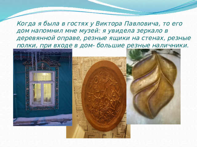 Когда я была в гостях у Виктора Павловича, то его дом напомнил мне музей: я увидела зеркало в деревянной оправе, резные ящики на стенах, резные полки, при входе в дом- большие резные наличники. 