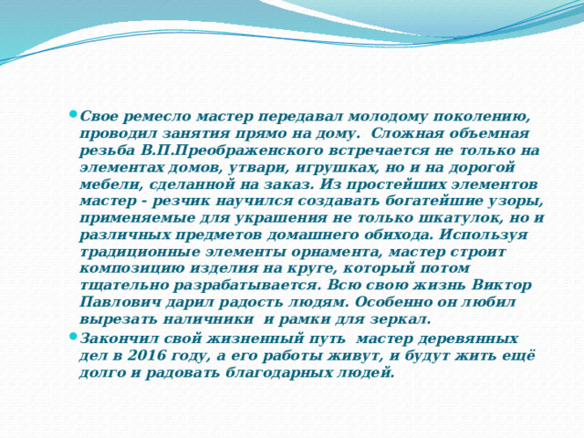 Свое ремесло мастер передавал молодому поколению, проводил занятия прямо на дому. Сложная объемная резьба В.П.Преображенского встречается не только на элементах домов, утвари, игрушках, но и на дорогой мебели, сделанной на заказ. Из простейших элементов мастер - резчик научился создавать богатейшие узоры, применяемые для украшения не только шкатулок, но и различных предметов домашнего обихода. Используя традиционные элементы орнамента, мастер строит композицию изделия на круге, который потом тщательно разрабатывается. Всю свою жизнь Виктор Павлович дарил радость людям. Особенно он любил вырезать наличники и рамки для зеркал. Закончил свой жизненный путь мастер деревянных дел в 2016 году, а его работы живут, и будут жить ещё долго и радовать благодарных людей. 