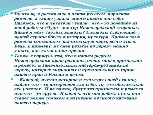 Ну что ж, я рассказала о одном русском народном ремесле, а также узнала много нового для себя. Надеюсь, что и читатели узнали что – то полезное из моей работы «Чудо – мастер Нижегородской стороны». Какие я могу сделать выводы? А выводы следующие: у нашей страны богатая история, культура. Промыслы и ремесла составляют значительную часть всего этого. Ведь, к примеру, из сцен резьбы по дереву можно узнать, как жили наши предки. Также я горжусь тем, что в нашем родном Нижегородском краю родилось очень много промыслов и ремёсел и замечательных мастеров-резчиков по дереву, которые сохраняют и преумножают историю нашего края и России в целом.  Каждый, изучая историю и культуру своей страны, найдет что – то интересное для себя, то, что обязательно его увлечет.  И не важно, будут это промыслы и ремесла или что – то другое. Надеюсь, что моя работа стала или станет неким толчком к изучению великого наследия нашего народа.  