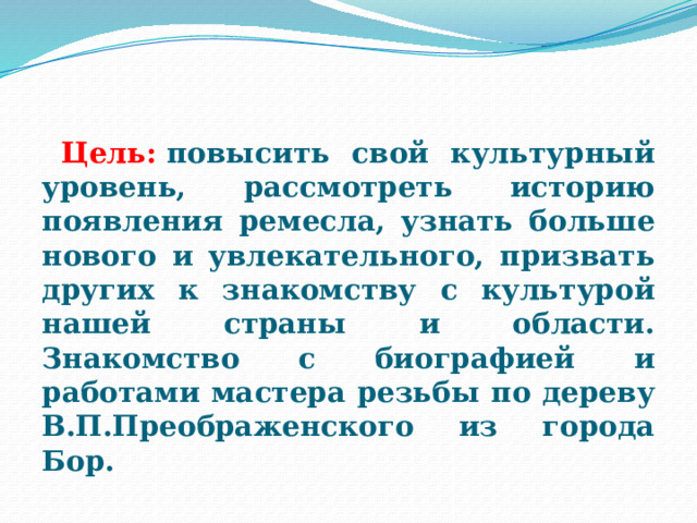    Цель:  повысить свой культурный уровень, рассмотреть историю появления ремесла, узнать больше нового и увлекательного, призвать других к знакомству с культурой нашей страны и области. Знакомство с биографией и работами мастера резьбы по дереву В.П.Преображенского из города Бор.  