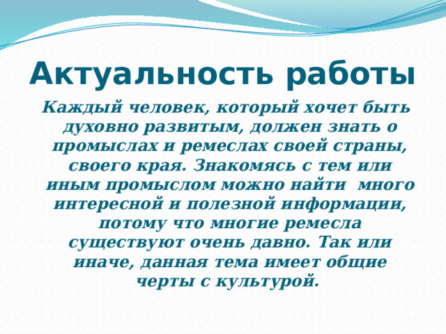 Актуальность работы   Каждый человек, который хочет быть духовно развитым, должен знать о промыслах и ремеслах своей страны, своего края. Знакомясь с тем или иным промыслом можно найти  много интересной и полезной информации, потому что многие ремесла существуют очень давно. Так или иначе, данная тема имеет общие черты с культурой.  